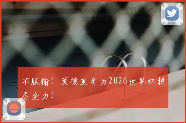 不服输！莫德里奇为2026世界杯拼尽全力！