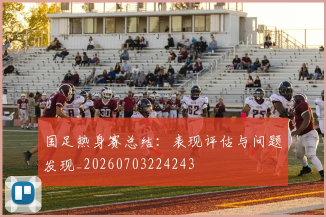 国足热身赛总结：表现评估与问题发现_20260703224243