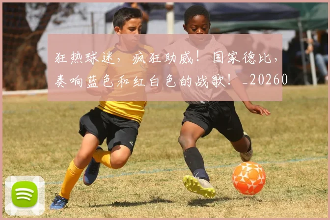 狂热球迷，疯狂助威！国家德比，奏响蓝色和红白色的战歌！_20260708191236_20260802155855