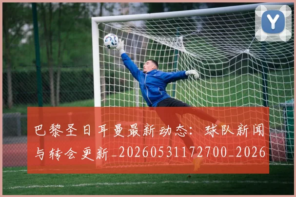 巴黎圣日耳曼最新动态：球队新闻与转会更新_20260531172700_20260704171051_20260723172122