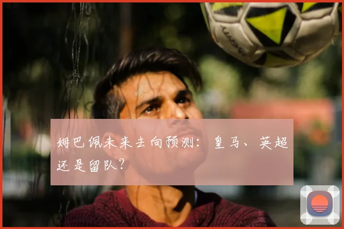 姆巴佩未来去向预测：皇马、英超还是留队？