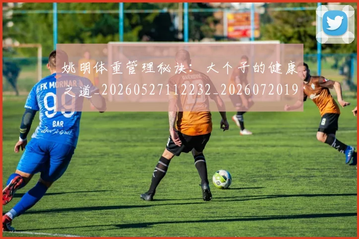 姚明体重管理秘诀：大个子的健康之道_20260527112232_20260720191404