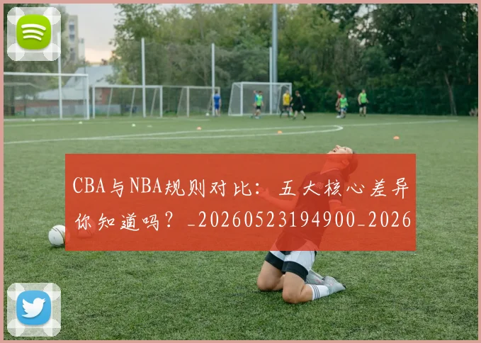 CBA与NBA规则对比：五大核心差异你知道吗？_20260523194900_20260701205945_20260712043254
