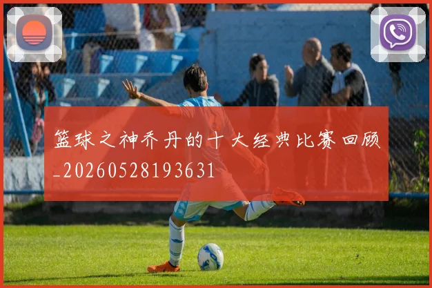 篮球之神乔丹的十大经典比赛回顾_20260528193631