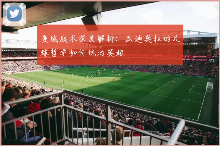 曼城战术深度解析：瓜迪奥拉的足球哲学如何统治英超