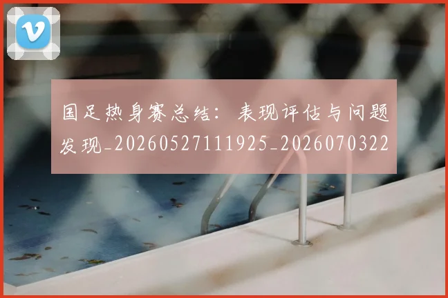 国足热身赛总结:表现评估与问题发现_20260527111925_20260703224245