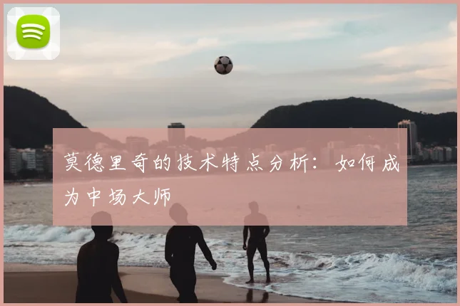 莫德里奇的技术特点分析:如何成为中场大师