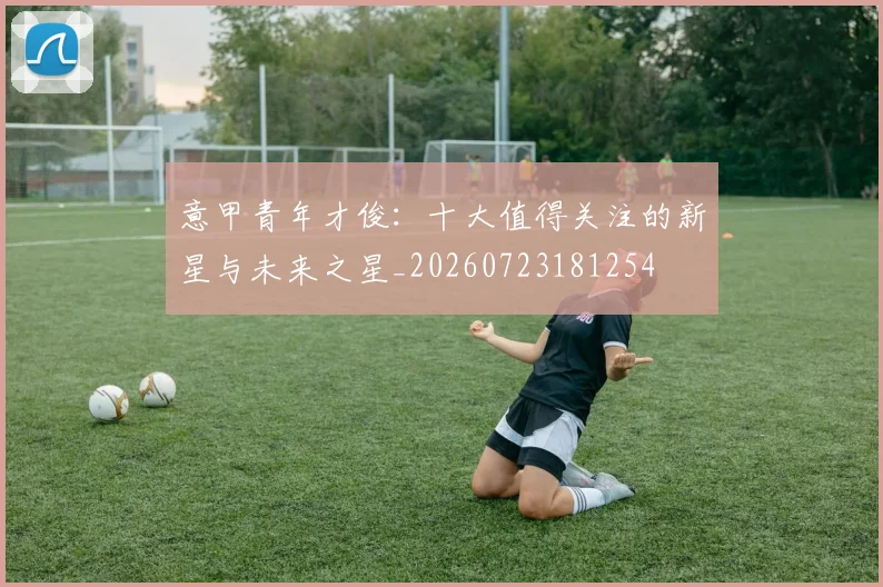 意甲青年才俊：十大值得关注的新星与未来之星_20260723181254