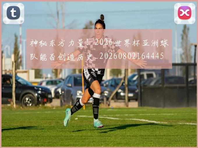 神秘东方力量!2026世界杯亚洲球队能否创造历史_20260802164445