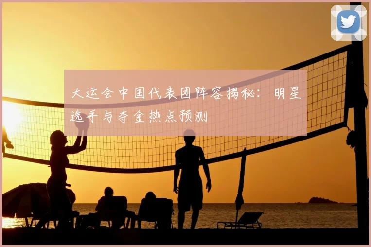 大运会中国代表团阵容揭秘：明星选手与夺金热点预测
