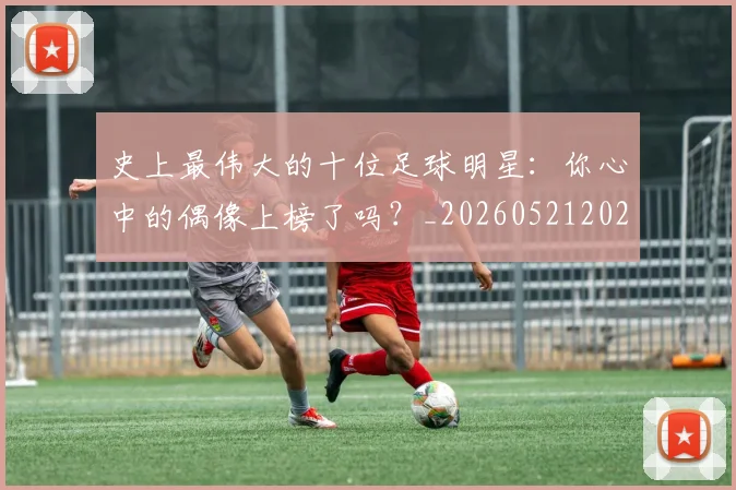 史上最伟大的十位足球明星：你心中的偶像上榜了吗？_20260521202247_20260703221418_20260718205355