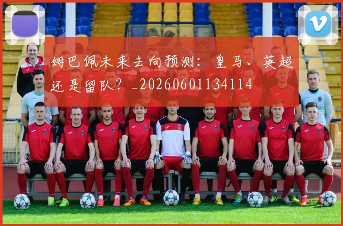 姆巴佩未来去向预测：皇马、英超还是留队？_20260601134114