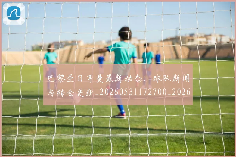 巴黎圣日耳曼最新动态：球队新闻与转会更新_20260531172700_20260704171051