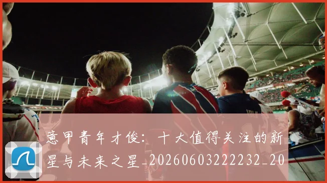 意甲青年才俊:十大值得关注的新星与未来之星_20260603222232_20260723181257