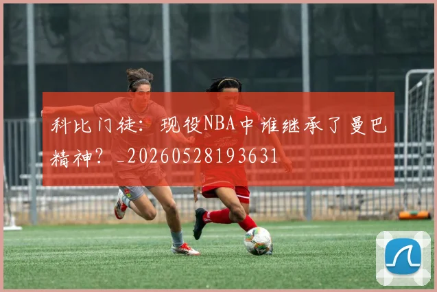 科比门徒：现役NBA中谁继承了曼巴精神？_20260528193631