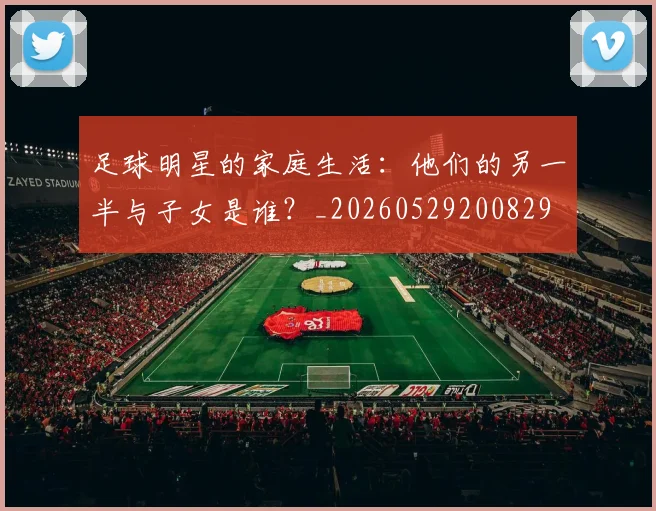 足球明星的家庭生活：他们的另一半与子女是谁？_20260529200829