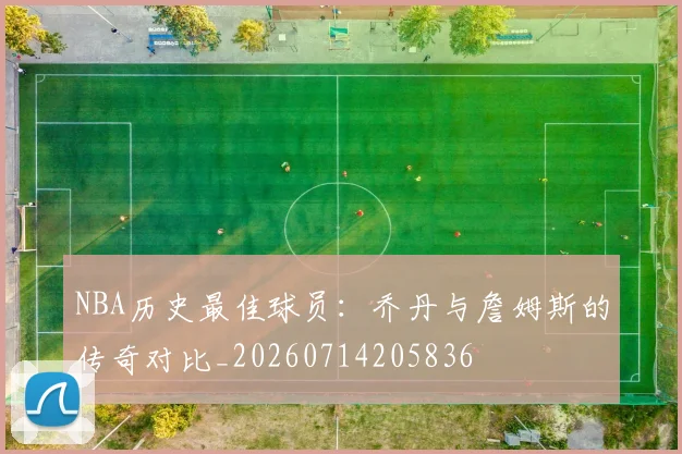 NBA历史最佳球员：乔丹与詹姆斯的传奇对比_20260714205836