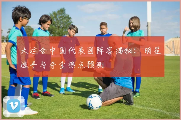 大运会中国代表团阵容揭秘:明星选手与夺金热点预测