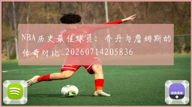 NBA历史最佳球员：乔丹与詹姆斯的传奇对比_20260714205836