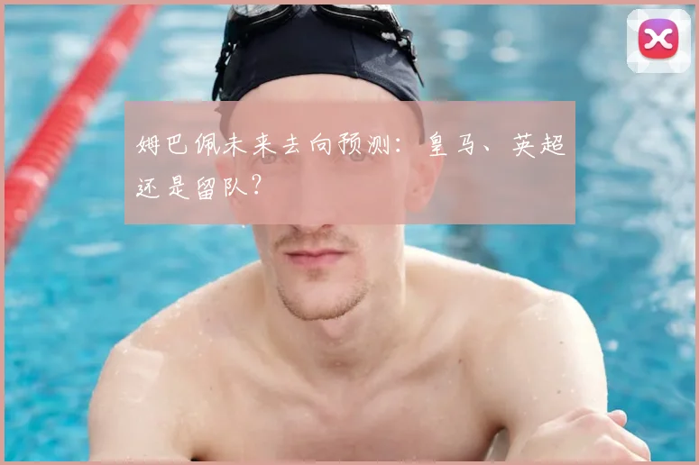 姆巴佩未来去向预测:皇马、英超还是留队?