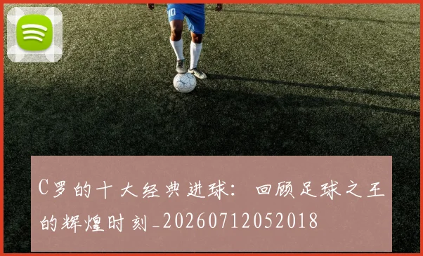 C罗的十大经典进球：回顾足球之王的辉煌时刻_20260712052018