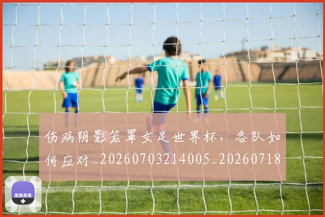 伤病阴影笼罩女足世界杯，各队如何应对_20260703214005_20260718003408