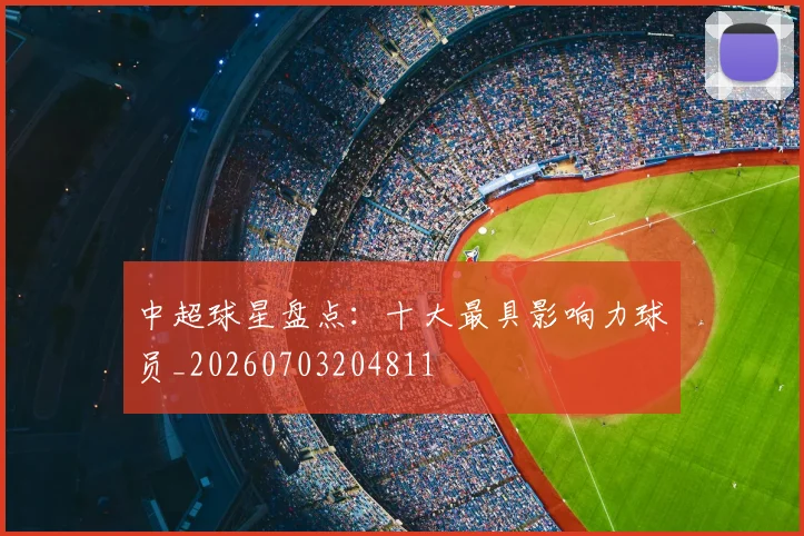 中超球星盘点：十大最具影响力球员_20260703204811