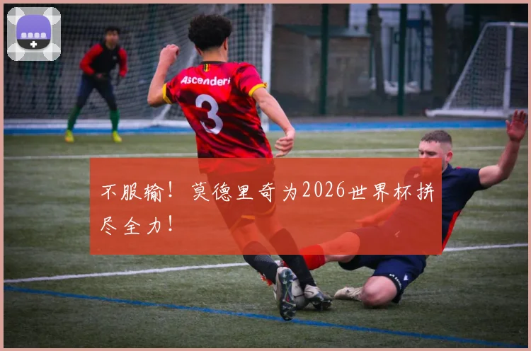 不服输!莫德里奇为2026世界杯拼尽全力!