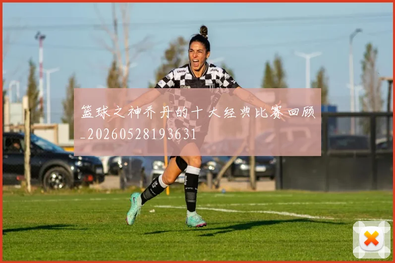 篮球之神乔丹的十大经典比赛回顾_20260528193631