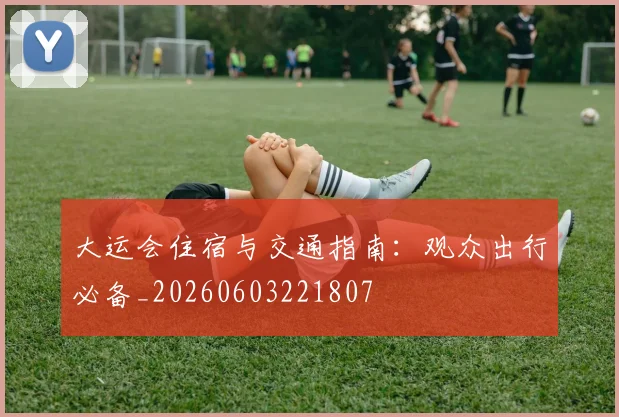 大运会住宿与交通指南:观众出行必备_20260603221807