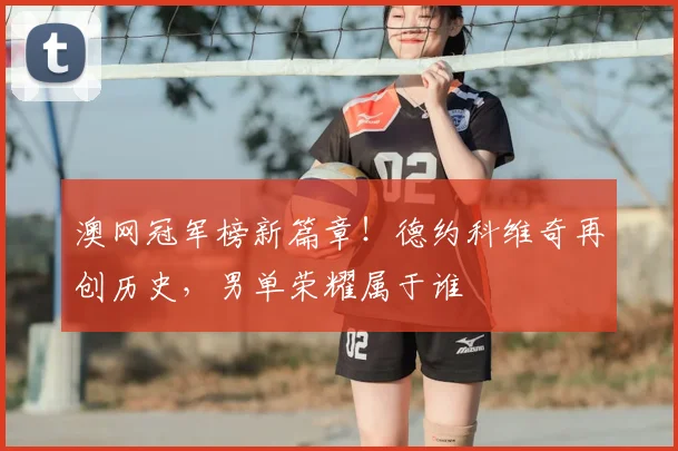 澳网冠军榜新篇章!德约科维奇再创历史,男单荣耀属于谁